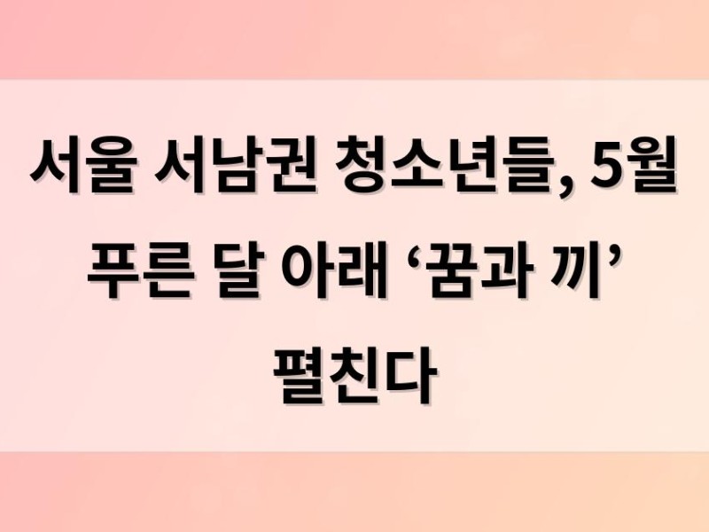서울 서남권 청소년들, 5월 푸른 달 아래 ‘꿈과 끼’ 펼친다
